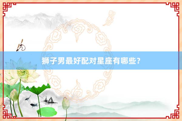 狮子男最好配对星座有哪些？