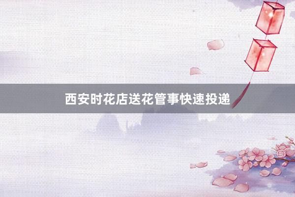 西安时花店送花管事快速投递