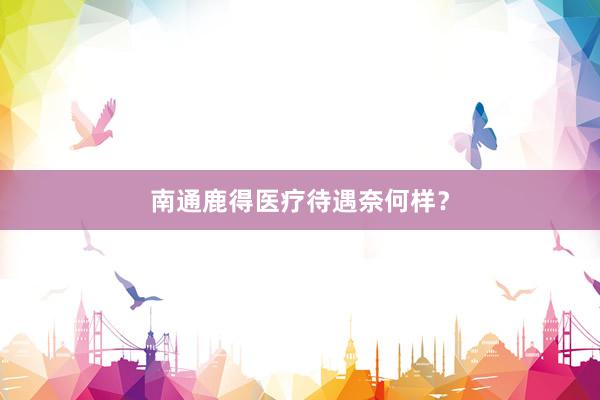 南通鹿得医疗待遇奈何样？